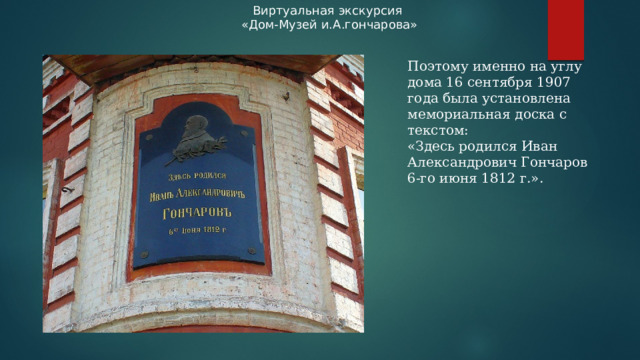 Виртуальная экскурсия «Дом-Музей и.А.гончарова» Поэтому именно на углу дома 16 сентября 1907 года была установлена мемориальная доска с текстом: «Здесь родился Иван Александрович Гончаров 6-го июня 1812 г.».