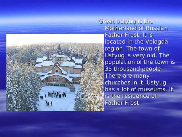 Great Ustyug is the Motherland of Russian Father Frost. It is located in the Vologda region. The town of Ustyug is very old. The population of the town is 35 thousand people. There are many churches in it. Ustyug has a lot of museums. It is the residence of Father Frost.