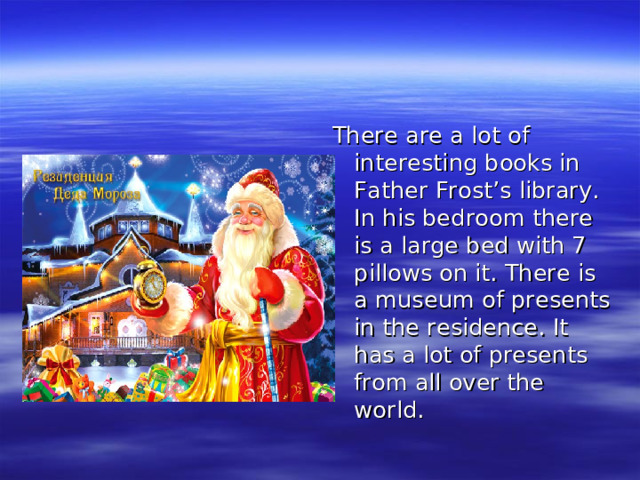 There are a lot of interesting books in Father Frost’s library. In his bedroom there is a large bed with 7 pillows on it. There is a museum of presents in the residence. It has a lot of presents from all over the world.