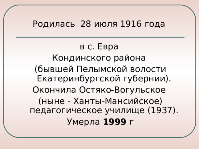 Родилась  28 июля 1916 года в с. Евра Кондинского района (бывшей Пелымской волости Екатеринбургской губернии). Окончила Остяко-Вогульское (ныне - Ханты-Мансийское) педагогическое училище (1937). Умерла 1999 г