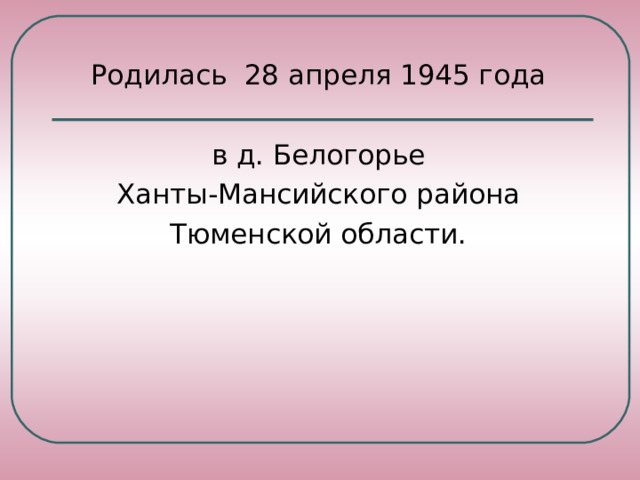 Родилась  28 апреля 1945 года в д. Белогорье Ханты-Мансийского района Тюменской области.