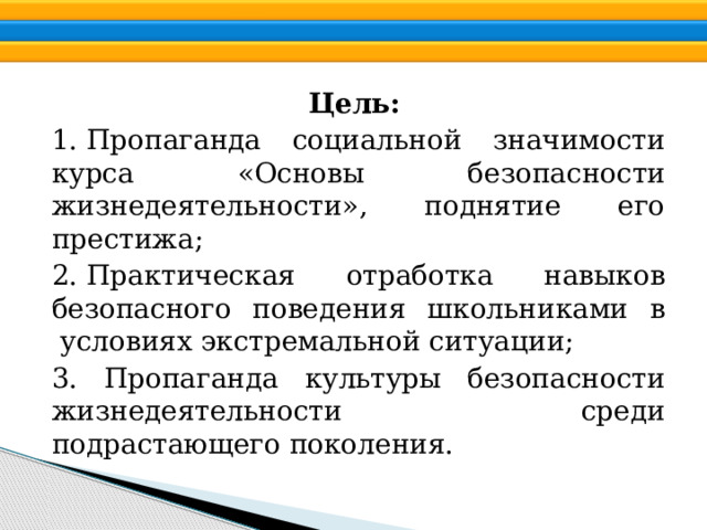 Цель: 1. Пропаганда социальной значимости курса «Основы безопасности жизнедеятельности», поднятие его престижа; 2. Практическая отработка навыков безопасного поведения школьниками в  условиях экстремальной ситуации; 3. Пропаганда культуры безопасности жизнедеятельности среди подрастающего поколения.