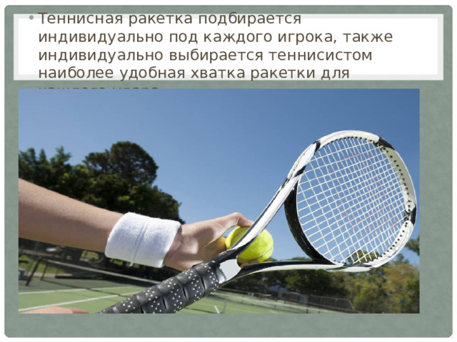 Теннисная ракетка подбирается индивидуально под каждого игрока, также индивидуально выбирается теннисистом наиболее удобная хватка ракетки для каждого удара.