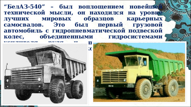 “ БелАЗ-540” – был воплощением новейшей технической мысли, он находился на уровне лучших мировых образцов карьерных самосвалов. Это был первый грузовой автомобиль с гидропневматической подвеской колес, объединенными гидросистемами усилителя руля и подъемника кузова, произведенный в Советском союзе.