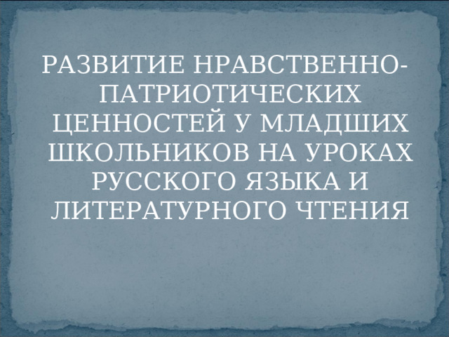 РАЗВИТИЕ НРАВСТВЕННО-ПАТРИОТИЧЕСКИХ ЦЕННОСТЕЙ У МЛАДШИХ ШКОЛЬНИКОВ НА УРОКАХ РУССКОГО ЯЗЫКА И ЛИТЕРАТУРНОГО ЧТЕНИЯ