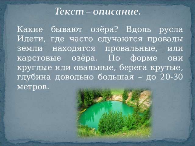 Какие бывают озёра? Вдоль русла Илети, где часто случаются провалы земли находятся провальные, или карстовые озёра. По форме они круглые или овальные, берега крутые, глубина довольно большая – до 20-30 метров.