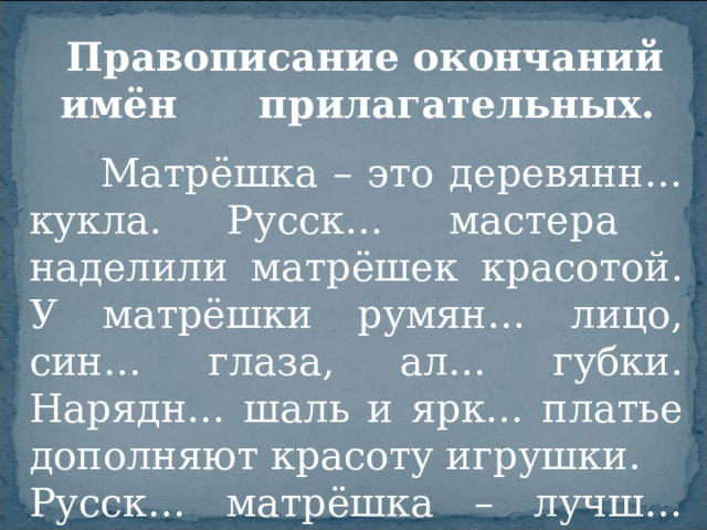 Правописание окончаний имён прилагательных.  Матрёшка – это деревянн… кукла. Русск… мастера наделили матрёшек красотой. У матрёшки румян… лицо, син… глаза, ал… губки. Нарядн… шаль и ярк… платье дополняют красоту игрушки. Русск… матрёшка – лучш… подарок.