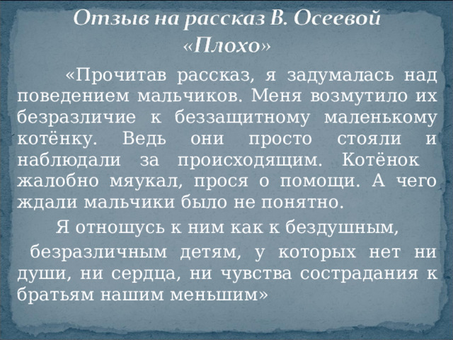 «Прочитав рассказ, я задумалась над поведением мальчиков. Меня возмутило их безразличие к беззащитному маленькому котёнку. Ведь они просто стояли и наблюдали за происходящим. Котёнок жалобно мяукал, прося о помощи. А чего ждали мальчики было не понятно.  Я отношусь к ним как к бездушным,  безразличным детям, у которых нет ни души, ни сердца, ни чувства сострадания к братьям нашим меньшим»