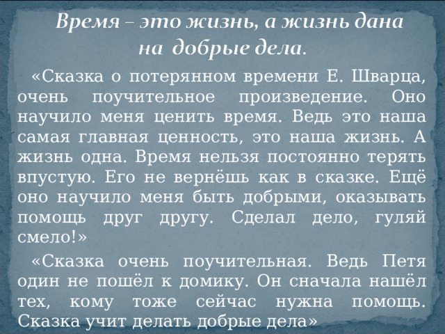 «Сказка о потерянном времени Е. Шварца, очень поучительное произведение. Оно научило меня ценить время. Ведь это наша самая главная ценность, это наша жизнь. А жизнь одна. Время нельзя постоянно терять впустую. Его не вернёшь как в сказке. Ещё оно научило меня быть добрыми, оказывать помощь друг другу. Сделал дело, гуляй смело!»    «Сказка очень поучительная. Ведь Петя один не пошёл к домику. Он сначала нашёл тех, кому тоже сейчас нужна помощь. Сказка учит делать добрые дела»