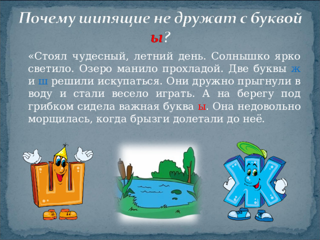 «Стоял чудесный, летний день. Солнышко ярко светило. Озеро манило прохладой. Две буквы ж и ш решили искупаться. Они дружно прыгнули в воду и стали весело играть. А на берегу под грибком сидела важная буква ы . Она недовольно морщилась, когда брызги долетали до неё.