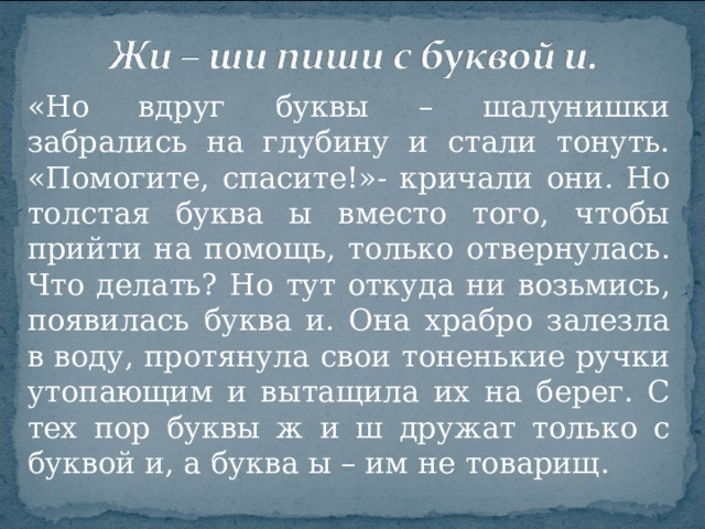 «Но вдруг буквы – шалунишки забрались на глубину и стали тонуть. «Помогите, спасите!»- кричали они. Но толстая буква ы вместо того, чтобы прийти на помощь, только отвернулась. Что делать? Но тут откуда ни возьмись, появилась буква и. Она храбро залезла в воду, протянула свои тоненькие ручки утопающим и вытащила их на берег. С тех пор буквы ж и ш дружат только с буквой и, а буква ы – им не товарищ.