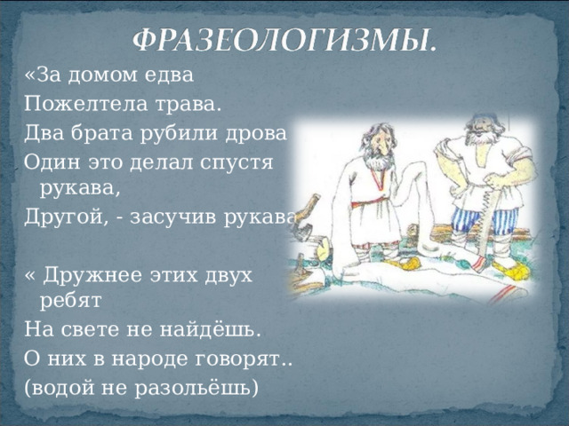 «За домом едва Пожелтела трава. Два брата рубили дрова Один это делал спустя рукава, Другой, - засучив рукава» « Дружнее этих двух ребят На свете не найдёшь. О них в народе говорят.. (водой не разольёшь)