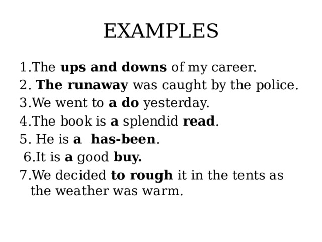 EXAMPLES 1.The ups and downs of my career. 2. The runaway was caught by the police. 3.We went to a do yesterday. 4.The book is a splendid read . 5. He is a has-been .  6.It is a good buy. 7.We decided to rough it in the tents as the weather was warm.