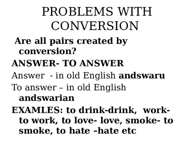 PROBLEMS WITH CONVERSION  Are all pairs created by conversion? ANSWER- TO ANSWER Answer - in old English andswaru To answer – in old English andswarian EXAMLES: to drink-drink, work- to work, to love- love, smoke- to smoke, to hate –hate etc