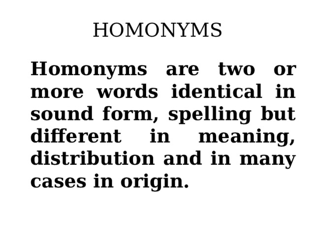 HOMONYMS Homonyms are two or more words identical in sound form, spelling but different in meaning, distribution and in many cases in origin.