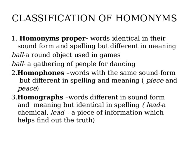 CLASSIFICATION OF HOMONYMS 1. Homonyms proper- words identical in their sound form and spelling but different in meaning ball -a round object used in games ball - a gathering of people for dancing 2. Homophones –words with the same sound-form but different in spelling and meaning ( piece and peace ) 3. Homographs –words different in sound form and meaning but identical in spelling ( lead- a chemical, lead – a piece of information which helps find out the truth)