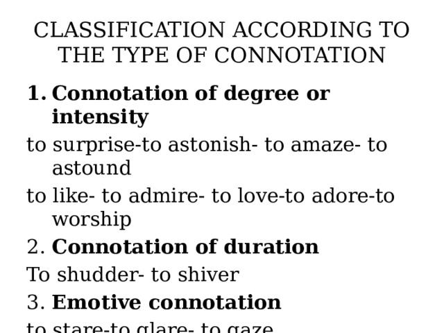 CLASSIFICATION ACCORDING TO THE TYPE OF CONNOTATION Connotation of degree or intensity to surprise-to astonish- to amaze- to astound to like- to admire- to love-to adore-to worship 2. Connotation of duration To shudder- to shiver 3. Emotive connotation to stare-to glare- to gaze