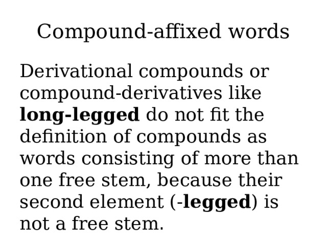 Compound-affixed words Derivational compounds or compound-derivatives like long-legged do not fit the definition of compounds as words consisting of more than one free stem, because their second element (- legged ) is not a free stem .