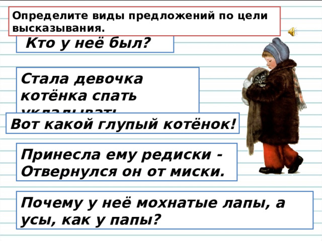 Определите виды предложений по цели высказывания.   Кто у неё был? Стала девочка котёнка спать укладывать. Вот какой глупый котёнок! Принесла ему редиски -   Отвернулся он от миски. Почему у неё мохнатые лапы, а усы, как у папы?