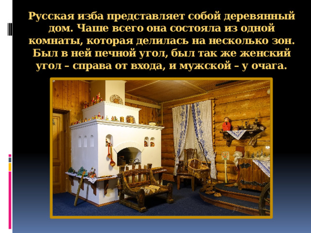 Русская изба представляет собой деревянный дом. Чаше всего она состояла из одной комнаты, которая делилась на несколько зон. Был в ней печной угол, был так же женский угол – справа от входа, и мужской – у очага.