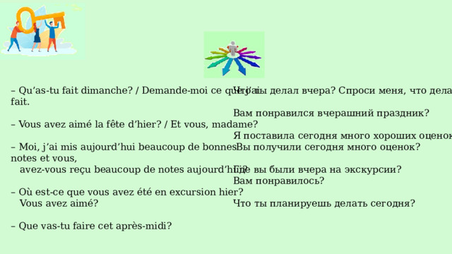 Что ты делал вчера? Спроси меня, что делала я. – Qu’as-tu fait dimanche? / Demande-moi ce que j’ai fait. – Vous avez aimé la fête d’hier? / Et vous, madame? Вам понравился вчерашний праздник? Я поставила сегодня много хороших оценок. – Moi, j’ai mis aujourd’hui beaucoup de bonnes notes et vous,  avez-vous reçu beaucoup de notes aujourd’hui?  Вы получили сегодня много оценок? – Où est-ce que vous avez été en excursion hier? Где вы были вчера на экскурсии?  Vous avez aimé? Вам понравилось? – Que vas-tu faire cet après-midi? Что ты планируешь делать сегодня?