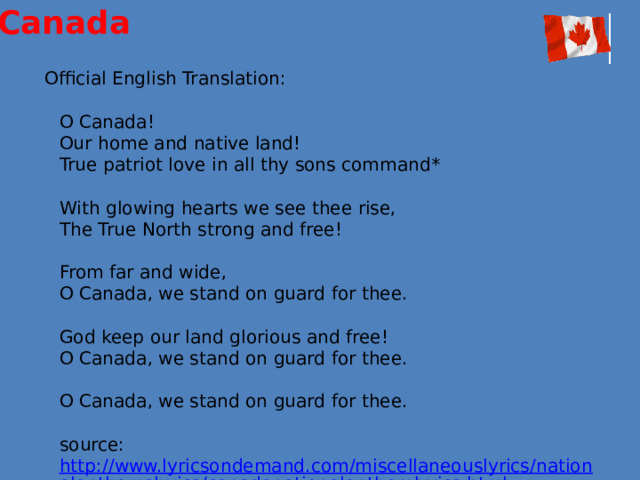 Canada  Official English Translation:   O Canada!  Our home and native land!  True patriot love in all thy sons command*   With glowing hearts we see thee rise,  The True North strong and free!   From far and wide,  O Canada, we stand on guard for thee.   God keep our land glorious and free!  O Canada, we stand on guard for thee.   O Canada, we stand on guard for thee.   source:  http://www.lyricsondemand.com/miscellaneouslyrics/nationalanthemslyrics/canadanationalanthemlyrics.html