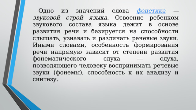 Одно из значений слова  фонетика — звуковой строй языка . Освоение ребенком звукового состава языка лежит в основе развития речи и базируется на способности слышать, узнавать и различать речевые звуки. Иными словами, особенность формирования речи напрямую зависит от степени развития фонематического слуха — слуха, позволяющего человеку воспринимать речевые звуки (фонемы), способность к их анализу и синтезу.