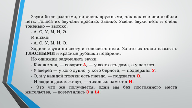 Звуки были разными, но очень дружными, так как все они любили петь. Голоса их звучали красиво, звонко. Умели звуки петь и очень тоненько — высоко: - А, О, У, Ы, И, Э. И низко: - А, О, У, Ы, И, Э. Ходили звуки по свету и голосисто пели. За это их стали называть ГЛАСНЫМИ и красные рубашки подарили. Но однажды задумались звуки: - Как же так, — говорит А , — у всех есть дома, а у нас нет. - У зверей — у кого дупло, у кого берлога, — поддержал У . - О, и у каждой птички есть гнездо, — подхватил О . - И люди в домах живут, — тихонько заметил И . - Это что же получается, одни мы без постоянного места жительства, — возмутились Э и Ы .