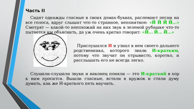 Часть II Сидят однажды гласные в своих домах-буквах, распевают песни на все голоса, вдруг слышат что-то странное, непонятное: «Й Й Й Й...» Смотрят — какой-то непохожий на них звук в зеленой рубашке что-то пытается им объяснить, да уж очень кратко говорит: «Й... Й... Й...» Прислушался И и узнал в нем своего дальнего родственника, которого звали И-кратким , потому что звучит он отрывисто, коротко, и расслышать его не всегда легко. Слушали-слушали звуки и наконец поняли — это И-краткий в хор к ним просится. Вышли гласные, встали в кружок и стали думу думать, как же И-краткого петь научить.