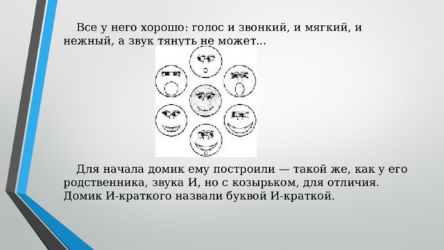 Все у него хорошо: голос и звонкий, и мягкий, и нежный, а звук тянуть не может... Для начала домик ему построили — такой же, как у его родственника, звука И, но с козырьком, для отличия. Домик И-краткого назвали буквой И-краткой.