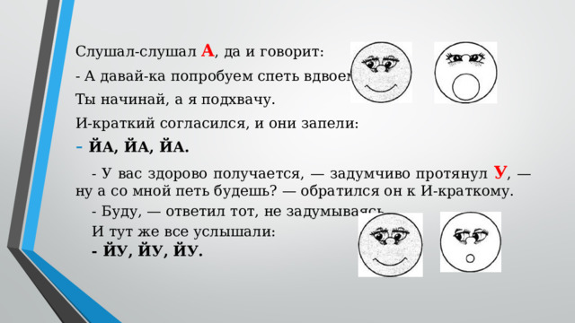 Слушал-слушал А , да и говорит: - А давай-ка попробуем спеть вдвоем. Ты начинай, а я подхвачу. И-краткий согласился, и они запели: ЙА, ЙА, ЙА. - У вас здорово получается, — задумчиво протянул У , — ну а со мной петь будешь? — обратился он к И-краткому. - Буду, — ответил тот, не задумываясь. И тут же все услышали: - ЙУ, ЙУ, ЙУ.