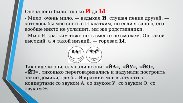 Опечалены были только И да Ы . - Мило, очень мило, — вздыхал И , слушая пение друзей, — хотелось бы мне спеть с И-кратким, но если я запою, его вообще никто не услышит, мы же родственники. - Мы с И-кратким тоже петь вместе не сможем. Он такой высокий, а я такой низкий, — горевал Ы . Так сидели они, слушали песни: «ЙА», «ЙУ», «ЙО», «ЙЭ», тихонько переговаривались и надумали построить такие домики, где бы И-краткий мог выступать с концертами со звуком А, со звуком У, со звуком О, со звуком Э.