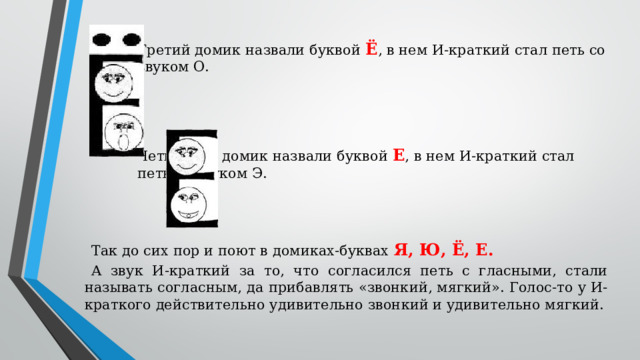 Третий домик назвали буквой Ё , в нем И-краткий стал петь со звуком О. Четвертый домик назвали буквой Е , в нем И-краткий стал петь со звуком Э. Так до сих пор и поют в домиках-буквах Я, Ю, Ё, Е. А звук И-краткий за то, что согласился петь с гласными, стали называть согласным, да прибавлять «звонкий, мягкий». Голос-то у И-краткого действительно удивительно звонкий и удивительно мягкий.
