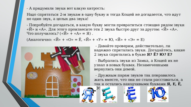 - А придумали звуки вот какую хитрость: Надо спрятаться 2-м звукам в одну букву и тогда Кощей не догадается, что идут не один звук, а целых два звука! - Попробуйте догадаться, в какую букву могли превратиться стоящие рядом звуки «Й» и «А». Для этого произнесите эти 2 звука быстро друг за другом: «Й» «А». Что получилось? («Й» + «А» = Я) . (Аналогично: «Й» + «О» = Ё, «Й» + «У» = Ю, «Й» + «Э» = Е) - Давайте проверим, действительно, ли надежно спрятались звуки. Догадайтесь, какие 2 звука спрятались в букве Я? Ё? Ю? Е? - Выбрались звуки из Замка, а Кощей их не узнал в новых буквах. Незамеченными вернулись они домой. - Дружным парам звуков так понравилось жить вместе, что они не стали расставаться, а так и остались находчивыми буквами Я, Е, Ё, Ю !