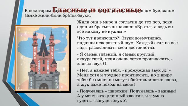 Гласные и согласные  В некотором царстве, в некотором государстве, в старинном бумажном замке жили-были братья-звуки. Жили они в мире и согласии до тех пор, пока один из братьев не заявил: «Братья, а ведь вы все никому не нужны!» Что тут произошло?! Звуки возмутились, подняли невероятный шум. Каждый стал на все лады расхваливать свои достоинства. - Я самый главный, я самый круглый, аккуратный, меня очень легко произносить, - заявил звук О. - Нет, я важнее тебя, - прожужжал звук Ж. – Меня хотя и труднее произносить, но я шире тебя; без меня не могут обойтись многие слова, а жук даже похож на меня! - Подумаешь – широкий! Подумаешь – важный! А у меня зато длинный хвостик, и я умею гудеть, - загудел звук У.
