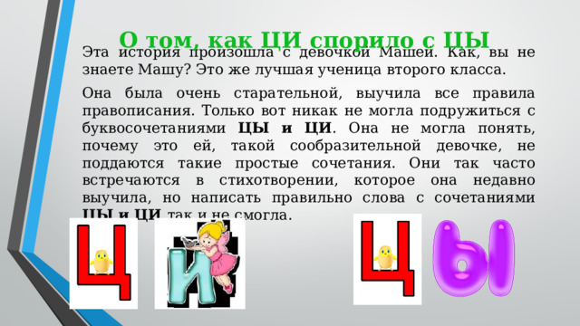 Эта история произошла с девочкой Машей. Как, вы не знаете Машу? Это же лучшая ученица второго класса. Она была очень старательной, выучила все правила правописания. Только вот никак не могла подружиться с буквосочетаниями ЦЫ и ЦИ . Она не могла понять, почему это ей, такой сообразительной девочке, не поддаются такие простые сочетания. Они так часто встречаются в стихотворении, которое она недавно выучила, но написать правильно слова с сочетаниями ЦЫ и ЦИ так и не смогла. О том, как ЦИ спорило с ЦЫ