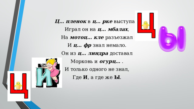 Ц… пленок в ц… рке выступал, Играл он на ц… мбалах , На мотоц… кле разъезжал И ц… фр знал немало. Он из ц… линдра доставал Морковь и огурц… . И только одного не знал, Где И , а где же Ы .