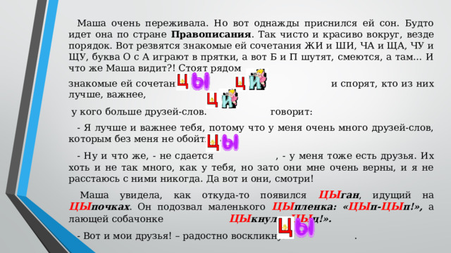 Маша очень переживала. Но вот однажды приснился ей сон. Будто идет она по стране Правописания . Так чисто и красиво вокруг, везде порядок. Вот резвятся знакомые ей сочетания ЖИ и ШИ, ЧА и ЩА, ЧУ и ЩУ, буква О с А играют в прятки, а вот Б и П шутят, смеются, а там… И что же Маша видит?! Стоят рядом знакомые ей сочетания и и спорят, кто из них лучше, важнее,  у кого больше друзей-слов.  говорит: - Я лучше и важнее тебя, потому что у меня очень много друзей-слов, которым без меня не обойтись! - Ну и что же, - не сдается  , - у меня тоже есть друзья. Их хоть и не так много, как у тебя, но зато они мне очень верны, и я не расстаюсь с ними никогда. Да вот и они, смотри! Маша увидела, как откуда-то появился ЦЫ ган , идущий на ЦЫ почках . Он подозвал маленького ЦЫ пленка: « ЦЫ п- ЦЫ п!», а лающей собачонке  ЦЫ кнул: « ЦЫ ц!». - Вот и мои друзья! – радостно воскликнуло  .