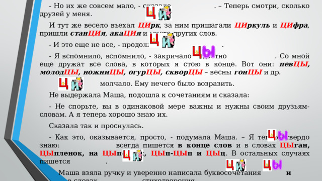 - Но их же совсем мало, - сказало  . – Теперь смотри, сколько друзей у меня. И тут же весело въехал ЦИ рк , за ним пришагали ЦИ ркуль и ЦИ фра , пришли стан ЦИ я , ака ЦИ я и много других слов. - И это еще не все, - продолжало  . - Я вспомнило, вспомнило, - закричало радостно  . Со мной еще дружат все слова, в которых я стою в конце. Вот они: пев ЦЫ , молод ЦЫ , ножни ЦЫ , огур ЦЫ , сквор ЦЫ  – весны гон ЦЫ и др.   молчало. Ему нечего было возразить. Не выдержала Маша, подошла к сочетаниям и сказала: - Не спорьте, вы в одинаковой мере важны и нужны своим друзьям-словам. А я теперь хорошо знаю их. Сказала так и проснулась. - Как это, оказывается, просто, - подумала Маша. – Я теперь твердо знаю:  всегда пишется в конце слов и в словах ЦЫ ган, ЦЫ пленок, на ЦЫ почках, ЦЫ п- ЦЫ п и ЦЫ ц . В остальных случаях пишется  . Маша взяла ручку и уверенно написала буквосочетания и в словах стихотворения.