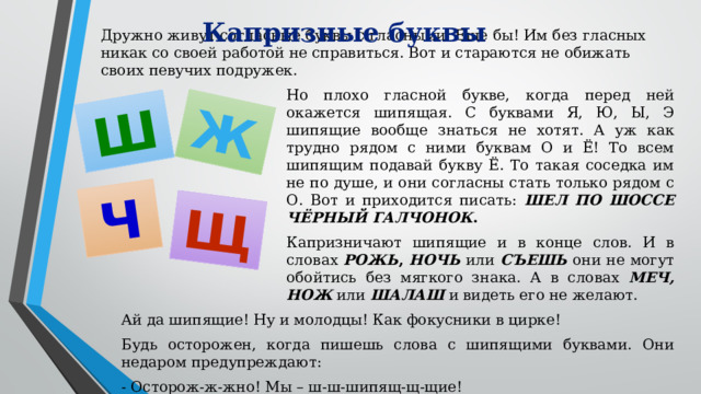 Ш Ж Ч Щ Капризные буквы Дружно живут согласные буквы с гласными. Еще бы! Им без гласных никак со своей работой не справиться. Вот и стараются не обижать своих певучих подружек. Но плохо гласной букве, когда перед ней окажется шипящая. С буквами Я, Ю, Ы, Э шипящие вообще знаться не хотят. А уж как трудно рядом с ними буквам О и Ё! То всем шипящим подавай букву Ё. То такая соседка им не по душе, и они согласны стать только рядом с О. Вот и приходится писать: ШЕЛ ПО ШОССЕ ЧЁРНЫЙ ГАЛЧОНОК . Капризничают шипящие и в конце слов. И в словах РОЖЬ ,  НОЧЬ или СЪЕШЬ они не могут обойтись без мягкого знака. А в словах МЕЧ, НОЖ или ШАЛАШ и видеть его не желают. Ай да шипящие! Ну и молодцы! Как фокусники в цирке! Будь осторожен, когда пишешь слова с шипящими буквами. Они недаром предупреждают: - Осторож-ж-жно! Мы – ш-ш-шипящ-щ-щие!