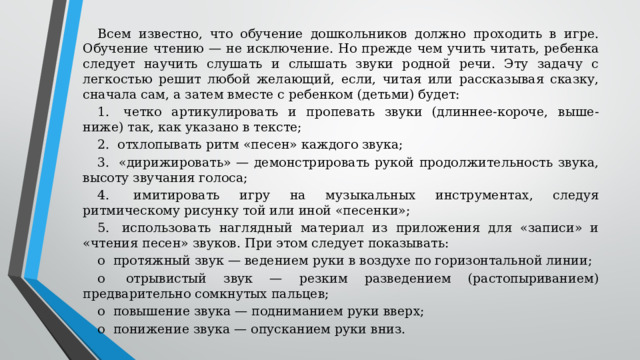 Всем известно, что обучение дошкольников должно проходить в игре. Обучение чтению — не исключение. Но прежде чем учить читать, ребенка следует научить слушать и слышать звуки родной речи. Эту задачу с легкостью решит любой желающий, если, читая или рассказывая сказку, сначала сам, а затем вместе с ребенком (детьми) будет: 1.  четко артикулировать и пропевать звуки (длиннее-короче, выше-ниже) так, как указано в тексте; 2.  отхлопывать ритм «песен» каждого звука; 3.  «дирижировать» — демонстрировать рукой продолжительность звука, высоту звучания голоса; 4.  имитировать игру на музыкальных инструментах, следуя ритмическому рисунку той или иной «песенки»; 5.  использовать наглядный материал из приложения для «записи» и «чтения песен» звуков. При этом следует показывать: o  протяжный звук — ведением руки в воздухе по горизонтальной линии; o  отрывистый звук — резким разведением (растопыриванием) предварительно сомкнутых пальцев; o  повышение звука — подниманием руки вверх; o  понижение звука — опусканием руки вниз.