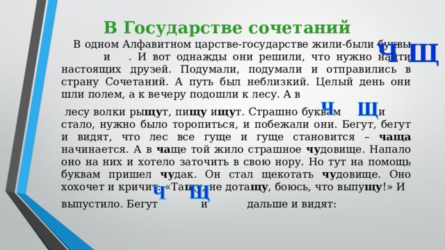 В Государстве сочетаний В одном Алфавитном царстве-государстве жили-были буквы  и . И вот однажды они решили, что нужно найти настоящих друзей. Подумали, подумали и отправились в страну Сочетаний. А путь был неблизкий. Целый день они шли полем, а к вечеру подошли к лесу. А в  лесу волки ры щу т, пи щу и щу т. Страшно буквам  и  стало, нужно было торопиться, и побежали они. Бегут, бегут и видят, что лес все гуще и гуще становится – чаща начинается. А в ча ще той жило страшное чу довище. Напало оно на них и хотело заточить в свою нору. Но тут на помощь буквам пришел чу дак. Он стал щекотать чу довище. Оно хохочет и кричит: «Та щу , не дота щу , боюсь, что выпу щу !» И выпустило. Бегут  и  дальше и видят: Щ Ч