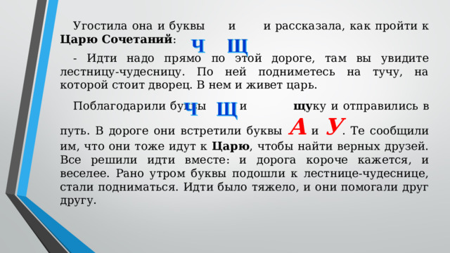 Угостила она и буквы  и  и рассказала, как пройти к Царю Сочетаний : - Идти надо прямо по этой дороге, там вы увидите лестницу-чудесницу. По ней подниметесь на тучу, на которой стоит дворец. В нем и живет царь. Поблагодарили буквы  и   щу ку и отправились в путь. В дороге они встретили буквы А и У . Те сообщили им, что они тоже идут к Царю , чтобы найти верных друзей. Все решили идти вместе: и дорога короче кажется, и веселее. Рано утром буквы подошли к лестнице-чудеснице, стали подниматься. Идти было тяжело, и они помогали друг другу.