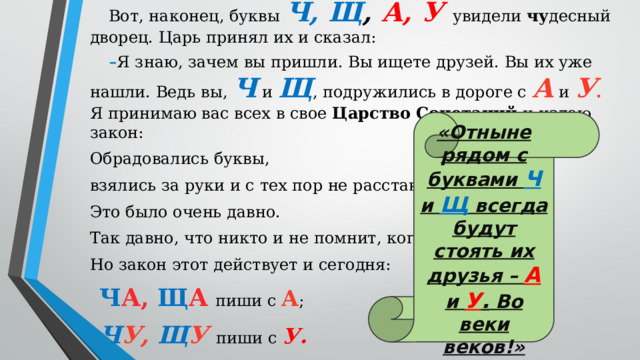 Вот, наконец, буквы Ч, Щ , А, У  увидели чу десный дворец. Царь принял их и сказал: Я знаю, зачем вы пришли. Вы ищете друзей. Вы их уже нашли. Ведь вы, Ч и Щ , подружились в дороге с А и У . Я принимаю вас всех в свое Царство Сочетаний и издаю закон: Обрадовались буквы, взялись за руки и с тех пор не расстаются. Это было очень давно. Так давно, что никто и не помнит, когда. Но закон этот действует и сегодня: Ч А, Щ А  пиши с А ; Ч У, Щ У пиши с У. «Отныне рядом с буквами Ч и Щ всегда будут стоять их друзья – А  и У . Во веки веков!»