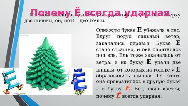Почему Ё всегда ударная Из этой сказки вы узнаете, откуда взялись у буквы – вверху две шишки, ой, нет! – две точки. Однажды буква Е убежала в лес. Вдруг подул сильный ветер, закачались деревья. Букве Е стало страшно, и она спряталась под ель. Ель тоже закачалась от ветра, и на букву Е упали две шишки, от которых на голове у Е образовались шишки. От этого она превратилась в другую букву – в букву Ё . Вот, оказывается, почему Ё всегда ударная.