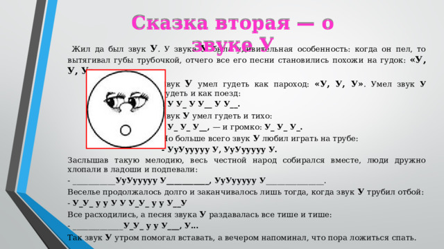 Сказка вторая — о звуке У  Жил да был звук У . У звука У была удивительная особенность: когда он пел, то вытягивал губы трубочкой, отчего все его песни становились похожи на гудок: «У, У, У». Звук У  умел гудеть как пароход: «У, У, У» . Умел звук У гудеть и как поезд: - У У_ У У__ У У__. Звук У  умел гудеть и тихо: - У_ У_ У__, — и громко: У_ У_ У_. Но больше всего звук У любил играть на трубе: - УуУууууу У, УуУууууу У. Заслышав такую мелодию, весь честной народ собирался вместе, люди дружно хлопали в ладоши и подпевали: - ___________ УуУууууу У___________, УуУууууу У _______________. Веселье продолжалось долго и заканчивалось лишь тогда, когда звук У  трубил отбой: - У_У_ у у У У У_У_ у у У__У Все расходились, а песня звука У раздавалась все тише и тише: - _____________ У_У_ у у У___, У... Так звук У  утром помогал вставать, а вечером напоминал, что пора ложиться спать.