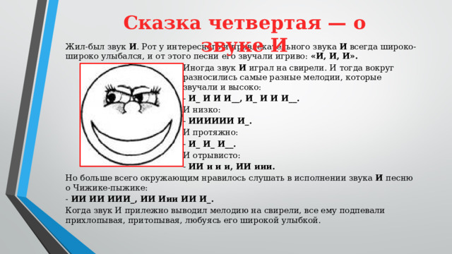 Сказка четвертая — о звуке И   Жил-был звук И . Рот у интересного и привлекательного звука И всегда широко-широко улыбался, и от этого песни его звучали игриво: «И, И, И». Иногда звук И играл на свирели. И тогда вокруг разносились самые разные мелодии, которые звучали и высоко: - И_ И И И__, И_ И И И__. И низко: - ИИИИИИ И_. И протяжно: - И_ И_ И__. И отрывисто: - ИИ и и и, ИИ иии. Но больше всего окружающим нравилось слушать в исполнении звука И песню о Чижике-пыжике: - ИИ ИИ ИИИ_, ИИ Иии ИИ И_. Когда звук И прилежно выводил мелодию на свирели, все ему подпевали прихлопывая, притопывая, любуясь его широкой улыбкой.