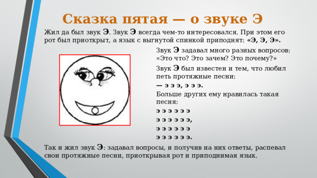 Сказка пятая — о звуке Э Жил да был звук Э . Звук Э всегда чем-то интересовался. При этом его рот был приоткрыт, а язык с выгнутой спинкой приподнят: «Э, Э, Э». Звук Э задавал много разных вопросов: «Это что? Это зачем? Это почему?» Звук Э был известен и тем, что любил петь протяжные песни: — э э э, э э э. Больше других ему нравилась такая песня: э э э э э э э э э э э э, э э э э э э э э э э э э. Так и жил звук Э : задавал вопросы, и получив на них ответы, распевал свои протяжные песни, приоткрывая рот и приподнимая язык.