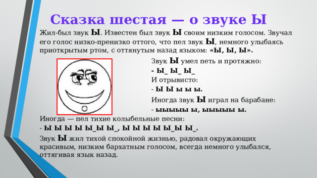Сказка шестая — о звуке Ы  Жил-был звук Ы . Известен был звук Ы своим низким голосом. Звучал его голос низко-пренизко оттого, что пел звук Ы , немного улыбаясь приоткрытым ртом, с оттянутым назад языком: «Ы, Ы, Ы». Звук Ы умел петь и протяжно: - Ы_ Ы_ Ы_ И отрывисто: - Ы Ы ы ы ы. Иногда звук Ы играл на барабане: - ыыыыы ы, ыыыыы ы. Иногда — пел тихие колыбельные песни: - Ы Ы Ы Ы Ы_Ы Ы_, Ы Ы Ы Ы Ы_Ы Ы_. Звук Ы жил тихой спокойной жизнью, радовал окружающих красивым, низким бархатным голосом, всегда немного улыбался, оттягивая язык назад.