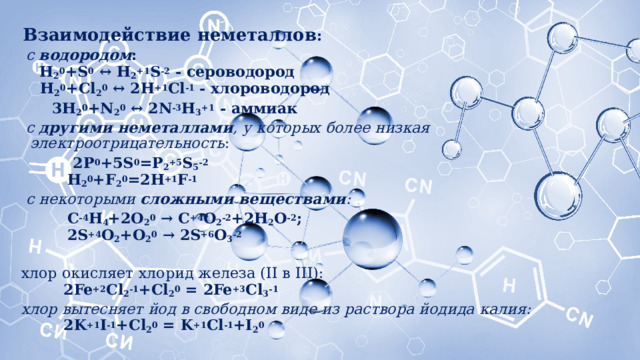 Взаимодействие неметаллов :  с  водородом :   H 2 0 +S 0  ↔ H 2 +1 S -2  - сероводород  H 2 0 +Cl 2 0  ↔ 2H +1 Cl -1  - хлороводород  3H 2 0 +N 2 0  ↔ 2N -3 H 3 +1  - аммиак  с  другими неметаллами , у которых более низкая электроотрицательность :  2P 0 +5S 0 =P 2 +5 S 5 -2  H 2 0 +F 2 0 =2H +1 F -1  с некоторыми  сложными веществами :  C -4 H 4 +2O 2 0  → C +4 O 2 -2 +2H 2 O -2 ;  2S +4 O 2 +O 2 0  → 2S +6 O 3 -2 хлор окисляет хлорид железа (II в III):   2Fe +2 Cl 2 -1 +Cl 2 0  = 2Fe +3 Cl 3 -1 хлор вытесняет йод в свободном виде из раствора йодида калия:   2K +1 I -1 +Cl 2 0  = K +1 Cl -1 +I 2 0